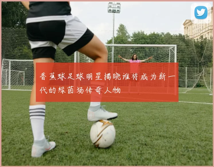 香蕉球足球明星揭晓谁将成为新一代的绿茵场传奇人物