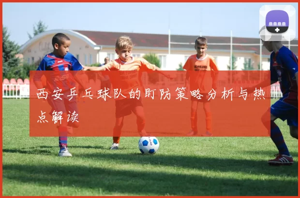 西安乒乓球队的盯防策略分析与热点解读