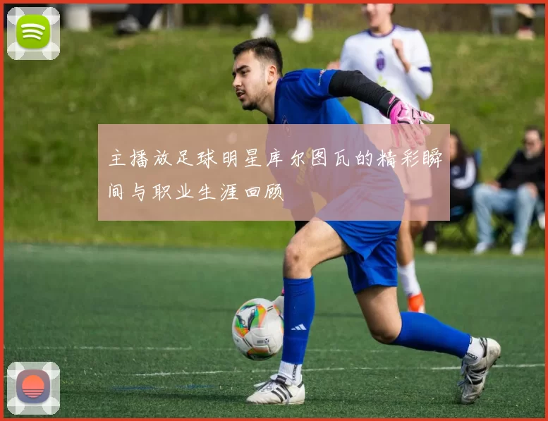 主播放足球明星库尔图瓦的精彩瞬间与职业生涯回顾