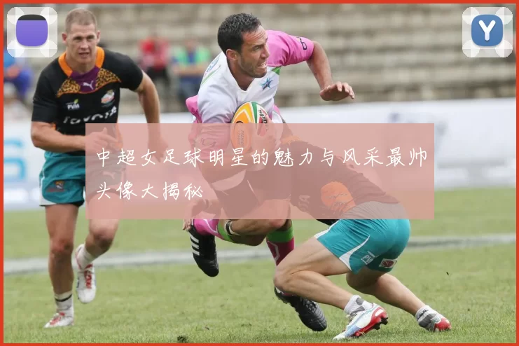 中超女足球明星的魅力与风采最帅头像大揭秘