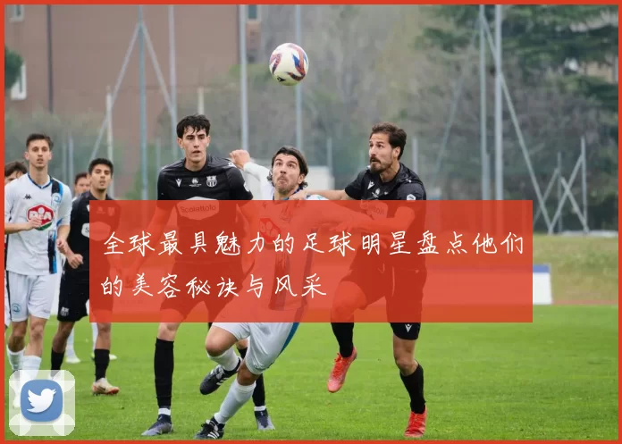 全球最具魅力的足球明星盘点他们的美容秘诀与风采