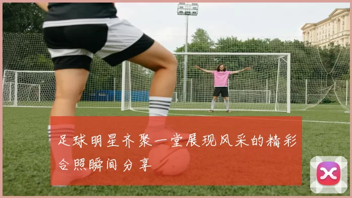 足球明星齐聚一堂展现风采的精彩合照瞬间分享