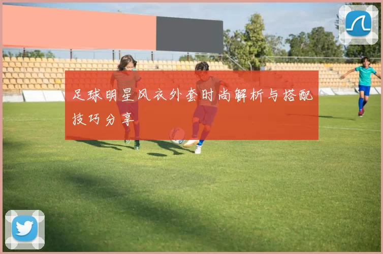 足球明星风衣外套时尚解析与搭配技巧分享
