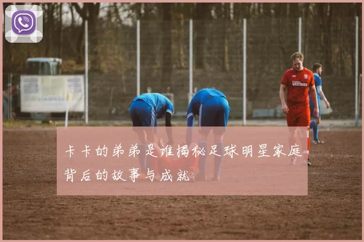 卡卡的弟弟是谁揭秘足球明星家庭背后的故事与成就
