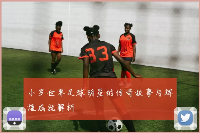 小罗世界足球明星的传奇故事与辉煌成就解析