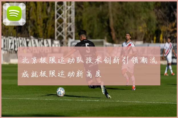 北京极限运动队技术创新引领潮流成就极限运动新高度