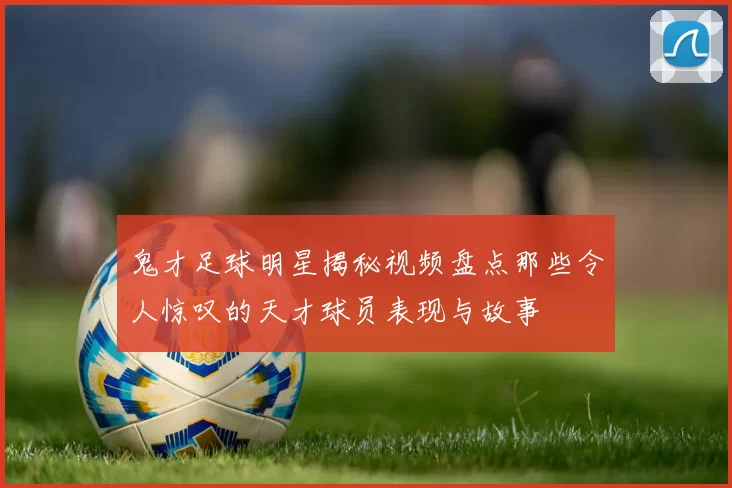 鬼才足球明星揭秘视频盘点那些令人惊叹的天才球员表现与故事