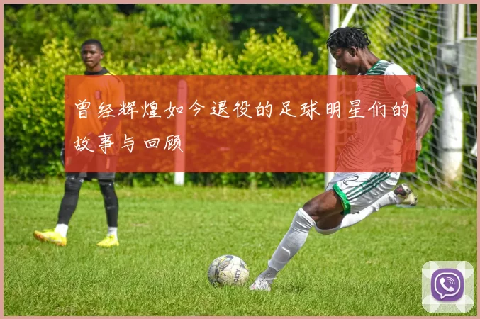 曾经辉煌如今退役的足球明星们的故事与回顾