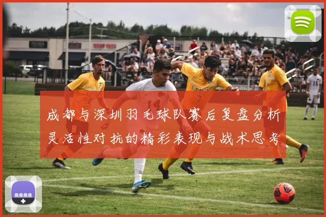成都与深圳羽毛球队赛后复盘分析灵活性对抗的精彩表现与战术思考