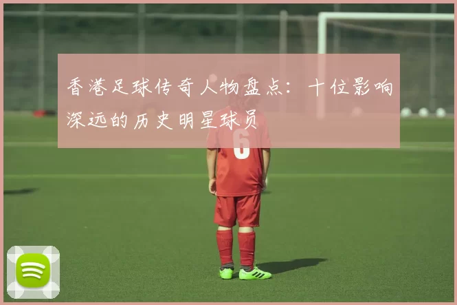 香港足球传奇人物盘点：十位影响深远的历史明星球员