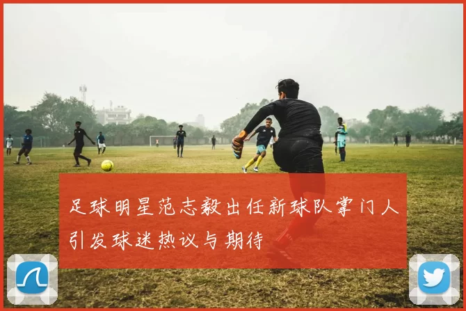 足球明星范志毅出任新球队掌门人引发球迷热议与期待