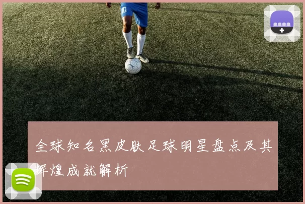 全球知名黑皮肤足球明星盘点及其辉煌成就解析