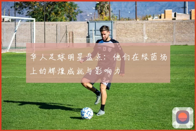 华人足球明星盘点：他们在绿茵场上的辉煌成就与影响力