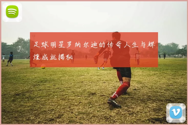 足球明星罗纳尔迪的传奇人生与辉煌成就揭秘