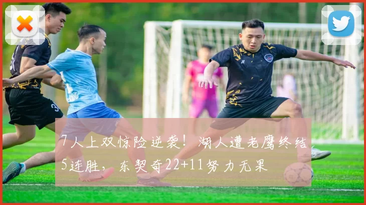 7人上双惊险逆袭！湖人遭老鹰终结5连胜，东契奇22+11努力无果