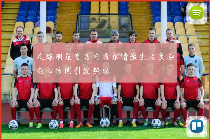 足球明星直言内马尔情感生活复杂花心传闻引发热议