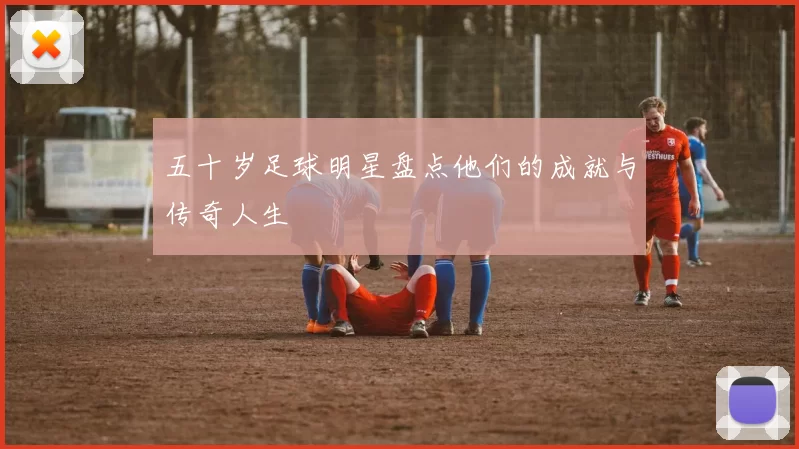 五十岁足球明星盘点他们的成就与传奇人生