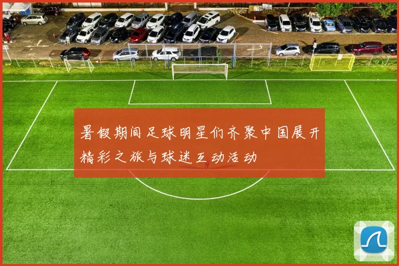 暑假期间足球明星们齐聚中国展开精彩之旅与球迷互动活动