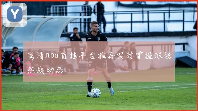高清nba直播平台推荐实时掌握球场热战动态