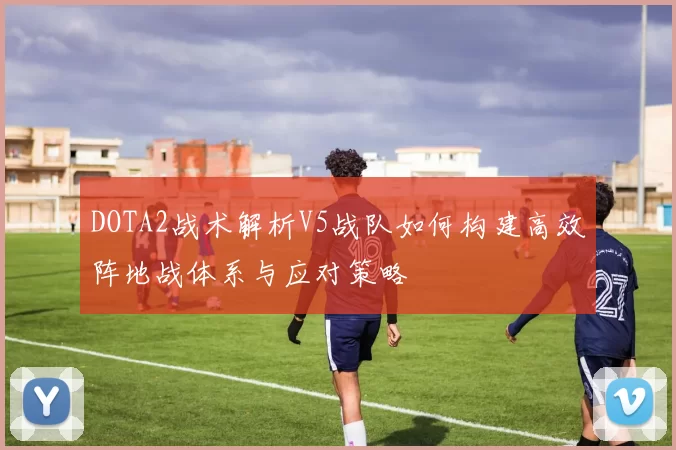 DOTA2战术解析V5战队如何构建高效阵地战体系与应对策略