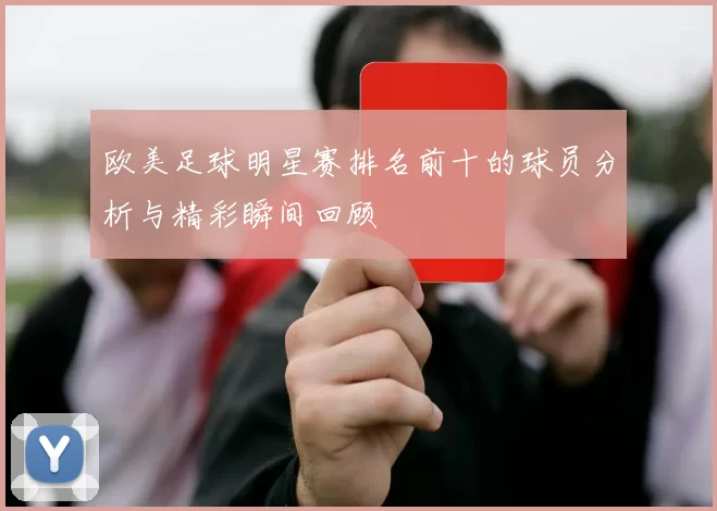欧美足球明星赛排名前十的球员分析与精彩瞬间回顾