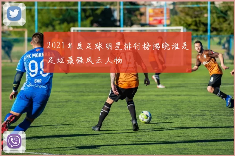 2021年度足球明星排行榜揭晓谁是足坛最强风云人物