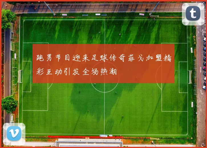 跑男节目迎来足球传奇菲戈加盟精彩互动引发全场热潮
