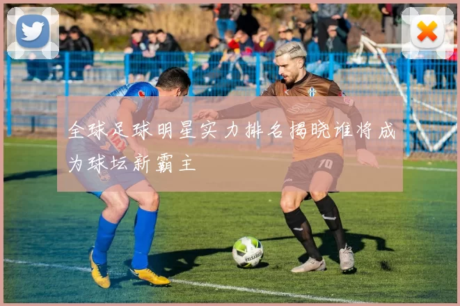 全球足球明星实力排名揭晓谁将成为球坛新霸主