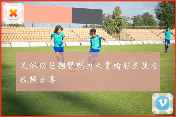 足球明星翘臀魅力大赏精彩图集与视频分享