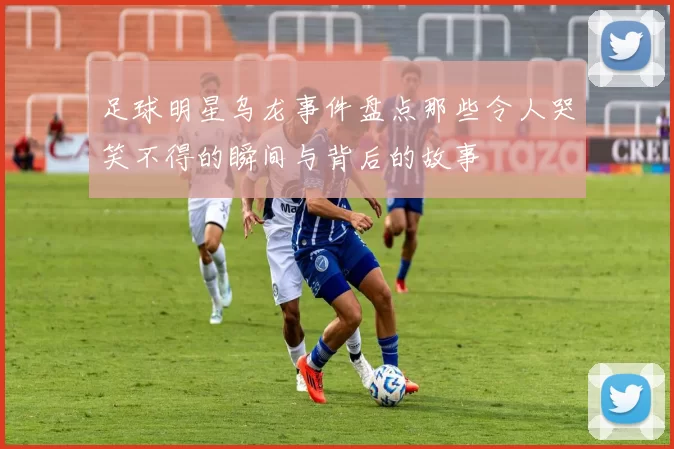 足球明星乌龙事件盘点那些令人哭笑不得的瞬间与背后的故事