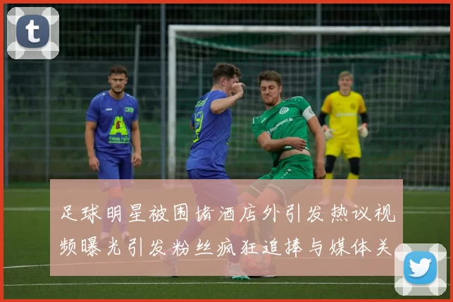 足球明星被围堵酒店外引发热议视频曝光引发粉丝疯狂追捧与媒体关注