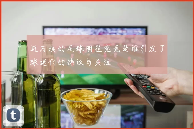 近万块的足球明星究竟是谁引发了球迷们的热议与关注