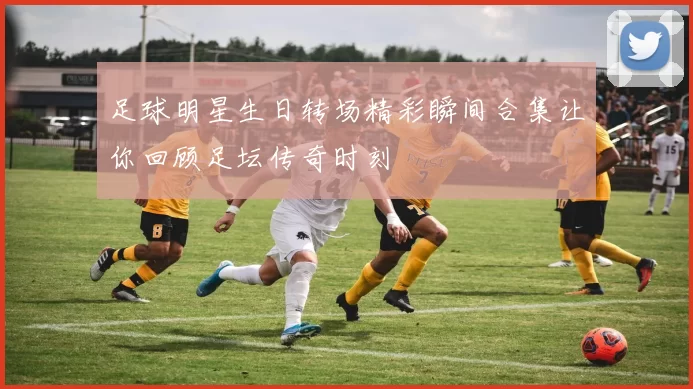 足球明星生日转场精彩瞬间合集让你回顾足坛传奇时刻