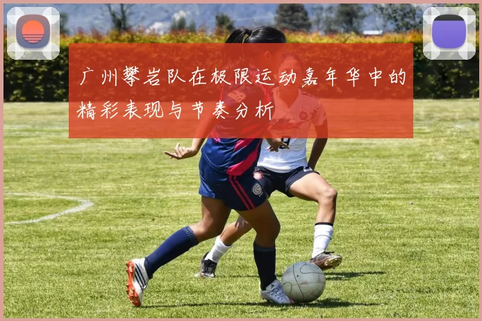 广州攀岩队在极限运动嘉年华中的精彩表现与节奏分析