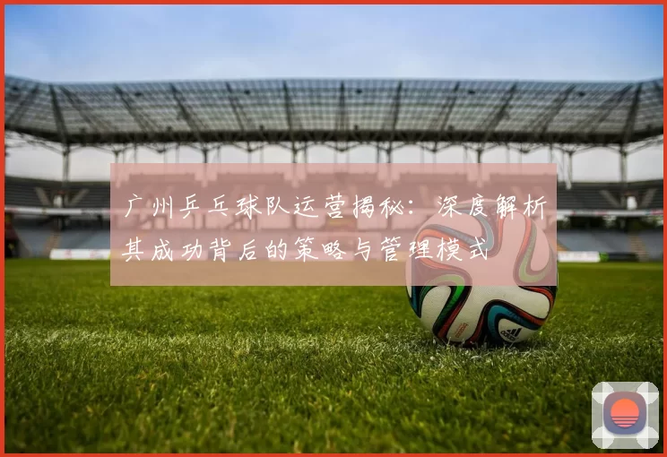广州乒乓球队运营揭秘：深度解析其成功背后的策略与管理模式