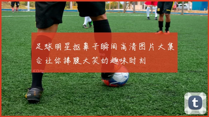 足球明星抠鼻子瞬间高清图片大集合让你捧腹大笑的趣味时刻