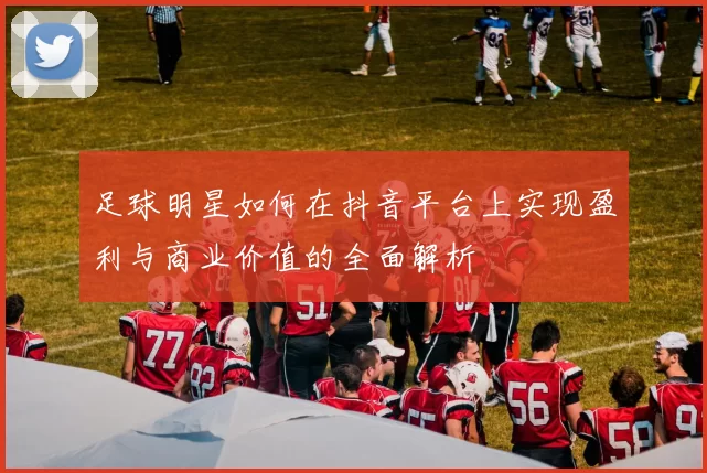 足球明星如何在抖音平台上实现盈利与商业价值的全面解析