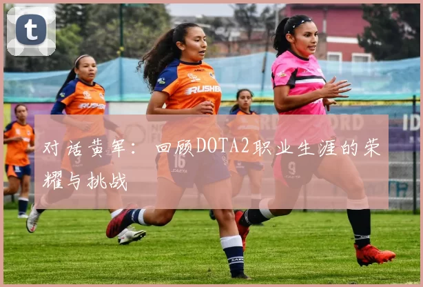 对话黄军：回顾DOTA2职业生涯的荣耀与挑战