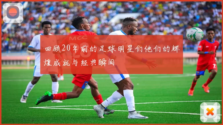 回顾20年前的足球明星们他们的辉煌成就与经典瞬间