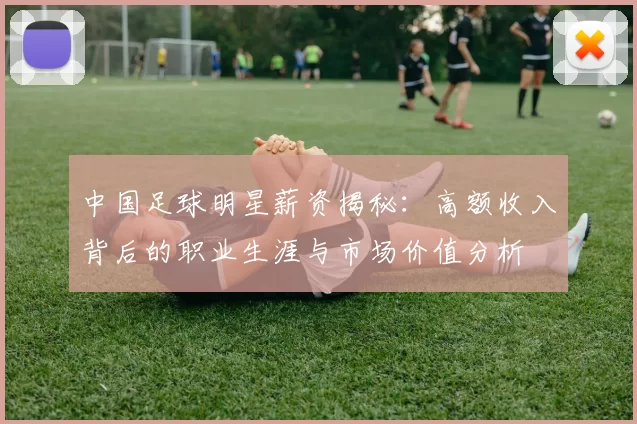 中国足球明星薪资揭秘：高额收入背后的职业生涯与市场价值分析