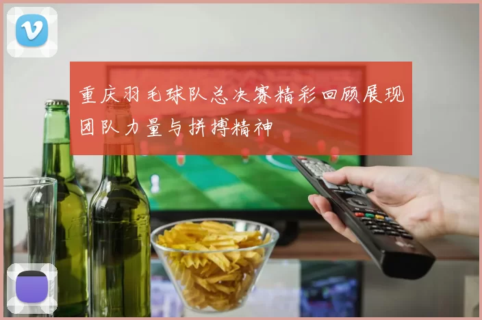 重庆羽毛球队总决赛精彩回顾展现团队力量与拼搏精神