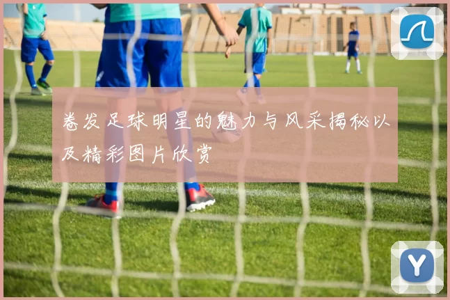 卷发足球明星的魅力与风采揭秘以及精彩图片欣赏