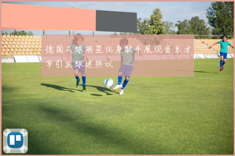 德国足球明星化身歌手展现音乐才华引发球迷热议