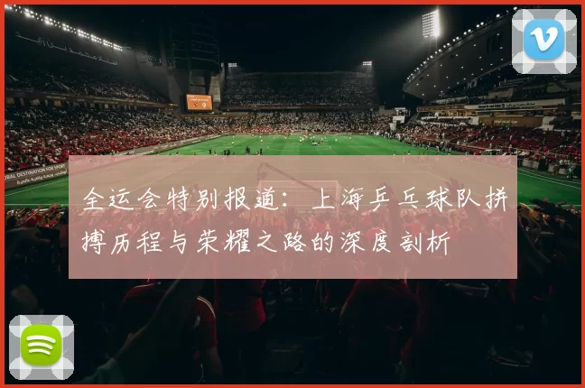 全运会特别报道：上海乒乓球队拼搏历程与荣耀之路的深度剖析