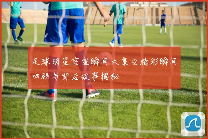 足球明星官宣瞬间大集合精彩瞬间回顾与背后故事揭秘