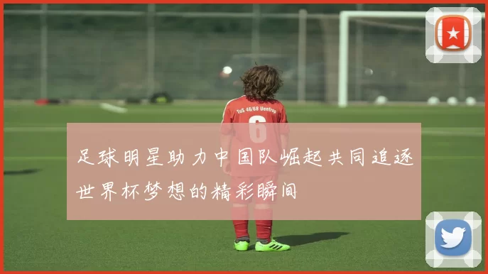 足球明星助力中国队崛起共同追逐世界杯梦想的精彩瞬间