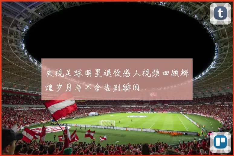央视足球明星退役感人视频回顾辉煌岁月与不舍告别瞬间