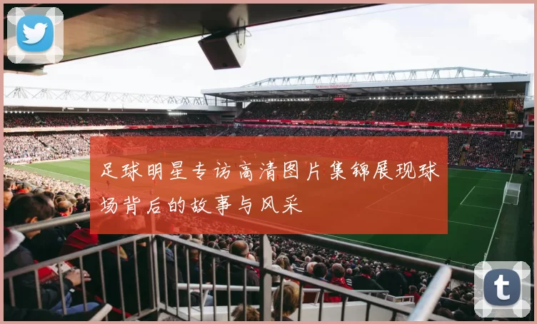 足球明星专访高清图片集锦展现球场背后的故事与风采