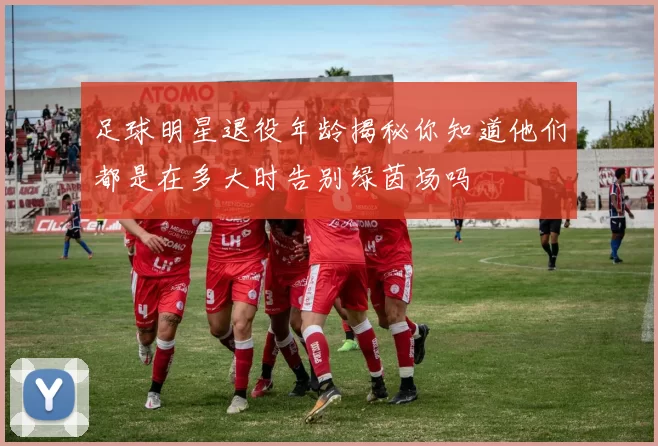 足球明星退役年龄揭秘你知道他们都是在多大时告别绿茵场吗