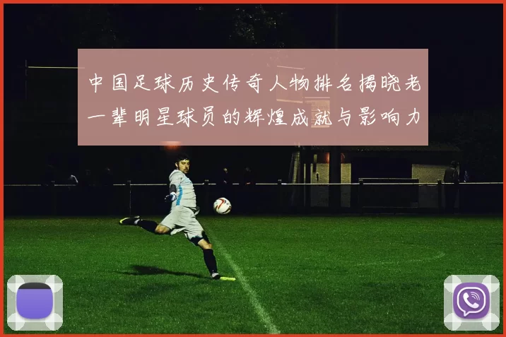 中国足球历史传奇人物排名揭晓老一辈明星球员的辉煌成就与影响力分析